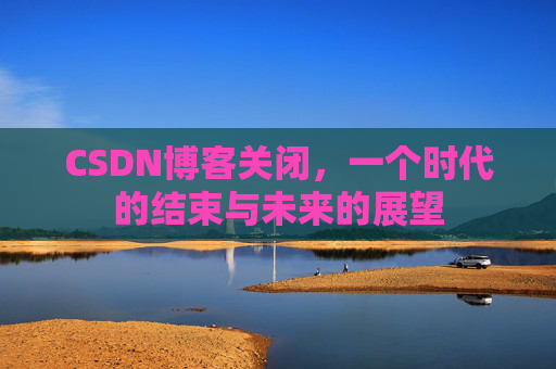 CSDN博客关闭，一个时代的结束与未来的展望